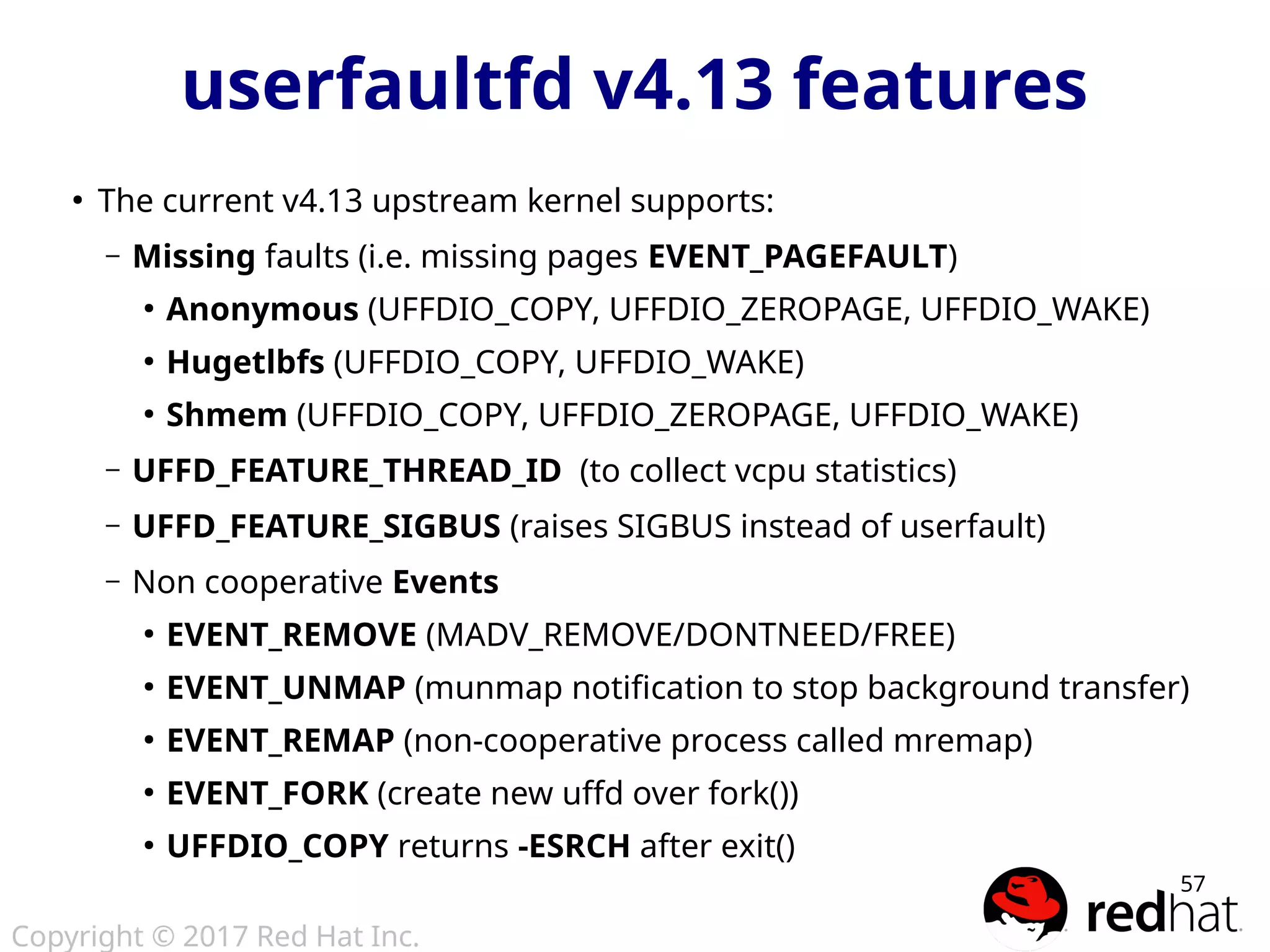 Copyright © 2017 Red Hat Inc.
57
userfaultfd v4.13 features
●
The current v4.13 upstream kernel supports:
– Missing faults (i.e. missing pages EVENT_PAGEFAULT)
●
Anonymous (UFFDIO_COPY, UFFDIO_ZEROPAGE, UFFDIO_WAKE)
●
Hugetlbfs (UFFDIO_COPY, UFFDIO_WAKE)
●
Shmem (UFFDIO_COPY, UFFDIO_ZEROPAGE, UFFDIO_WAKE)
– UFFD_FEATURE_THREAD_ID (to collect vcpu statistics)
– UFFD_FEATURE_SIGBUS (raises SIGBUS instead of userfault)
– Non cooperative Events
●
EVENT_REMOVE (MADV_REMOVE/DONTNEED/FREE)
●
EVENT_UNMAP (munmap notification to stop background transfer)
●
EVENT_REMAP (non-cooperative process called mremap)
●
EVENT_FORK (create new uffd over fork())
●
UFFDIO_COPY returns -ESRCH after exit()
 