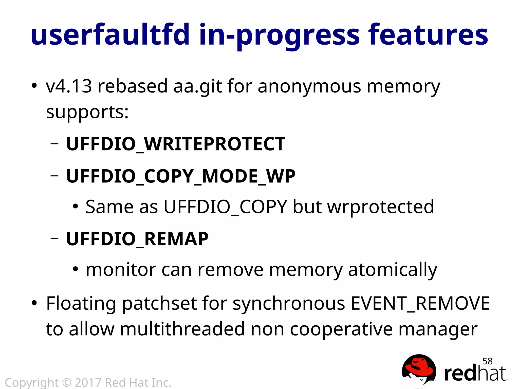 Copyright © 2017 Red Hat Inc.
58
userfaultfd in-progress features
●
v4.13 rebased aa.git for anonymous memory
supports:
– UFFDIO_WRITEPROTECT
– UFFDIO_COPY_MODE_WP
●
Same as UFFDIO_COPY but wrprotected
– UFFDIO_REMAP
●
monitor can remove memory atomically
●
Floating patchset for synchronous EVENT_REMOVE
to allow multithreaded non cooperative manager
 