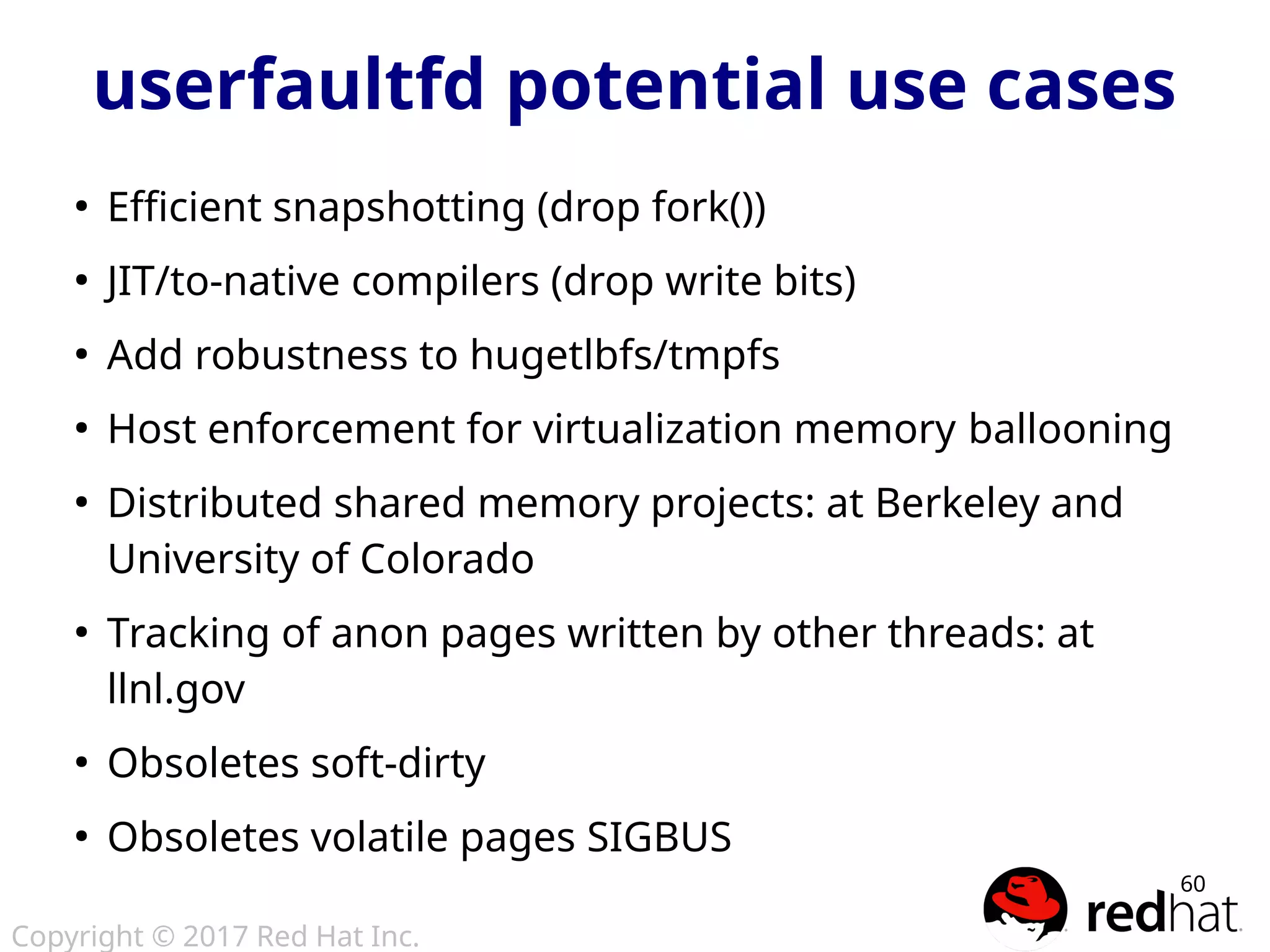 Copyright © 2017 Red Hat Inc.
60
userfaultfd potential use cases
●
Efficient snapshotting (drop fork())
●
JIT/to-native compilers (drop write bits)
●
Add robustness to hugetlbfs/tmpfs
●
Host enforcement for virtualization memory ballooning
●
Distributed shared memory projects: at Berkeley and
University of Colorado
●
Tracking of anon pages written by other threads: at
llnl.gov
●
Obsoletes soft-dirty
●
Obsoletes volatile pages SIGBUS
 