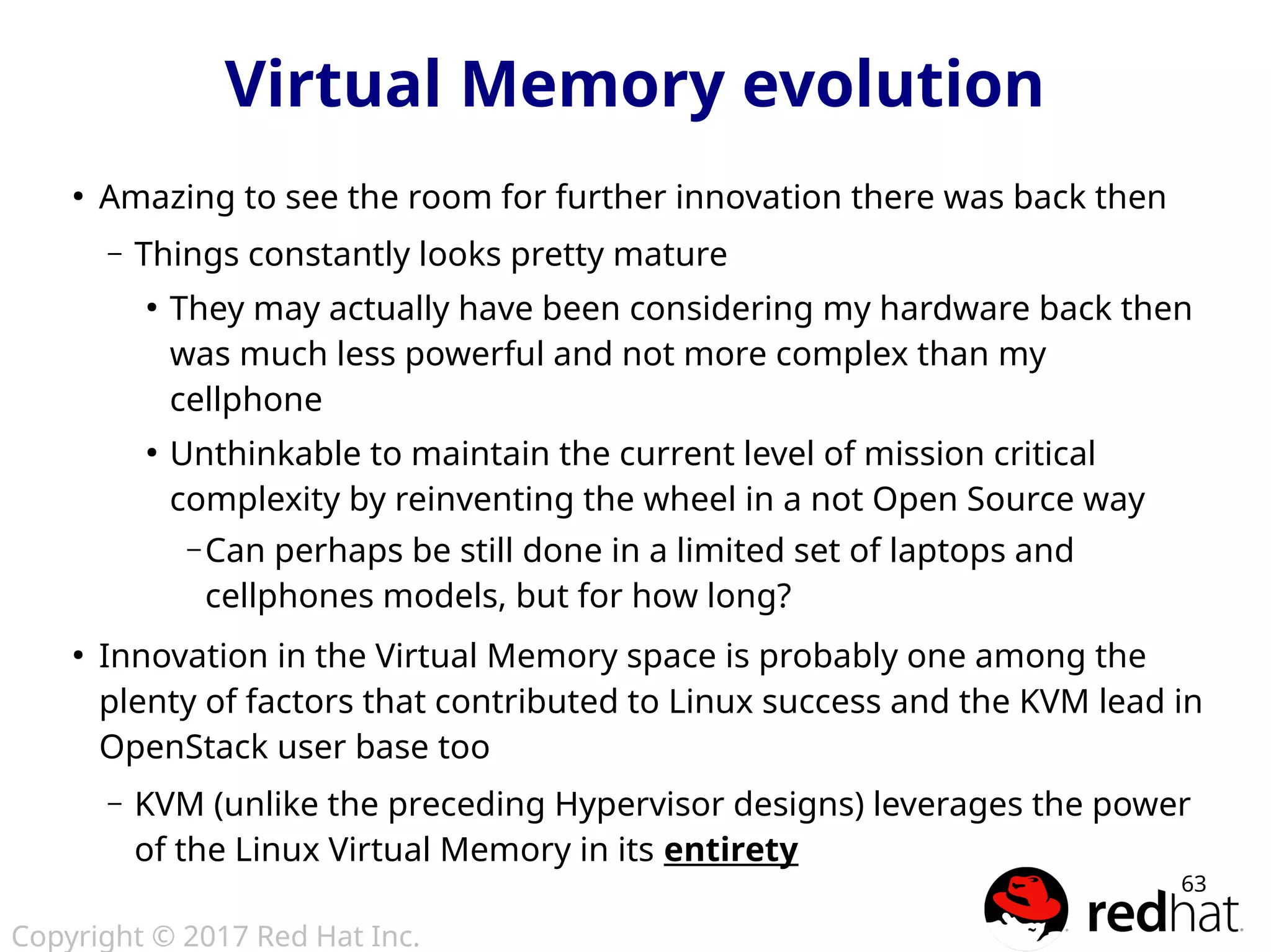Copyright © 2017 Red Hat Inc.
63
Virtual Memory evolution
●
Amazing to see the room for further innovation there was back then
– Things constantly looks pretty mature
●
They may actually have been considering my hardware back then
was much less powerful and not more complex than my
cellphone
●
Unthinkable to maintain the current level of mission critical
complexity by reinventing the wheel in a not Open Source way
– Can perhaps be still done in a limited set of laptops and
cellphones models, but for how long?
●
Innovation in the Virtual Memory space is probably one among the
plenty of factors that contributed to Linux success and the KVM lead in
OpenStack user base too
– KVM (unlike the preceding Hypervisor designs) leverages the power
of the Linux Virtual Memory in its entirety
 