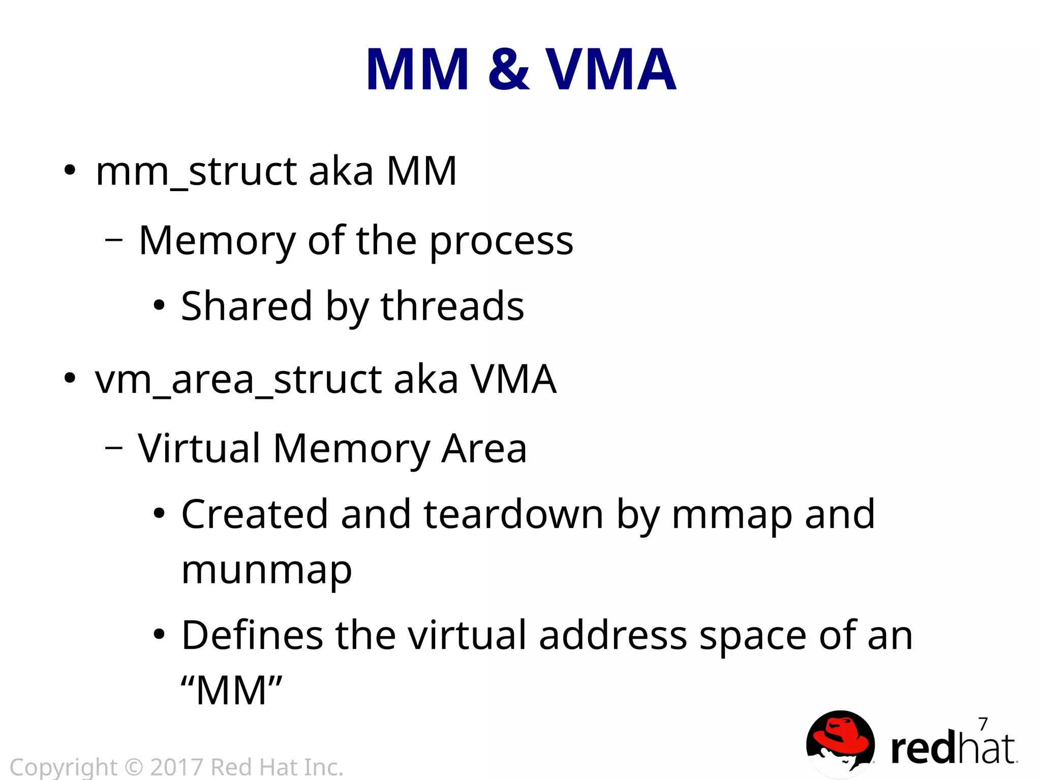 Copyright © 2017 Red Hat Inc.
7
MM & VMA
●
mm_struct aka MM
– Memory of the process
●
Shared by threads
●
vm_area_struct aka VMA
– Virtual Memory Area
●
Created and teardown by mmap and
munmap
●
Defines the virtual address space of an
“MM”
 