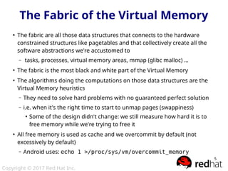 Copyright © 2017 Red Hat Inc.
5
The Fabric of the Virtual Memory
●
The fabric are all those data structures that connects to the hardware
constrained structures like pagetables and that collectively create all the
software abstractions we're accustomed to
– tasks, processes, virtual memory areas, mmap (glibc malloc) ...
●
The fabric is the most black and white part of the Virtual Memory
●
The algorithms doing the computations on those data structures are the
Virtual Memory heuristics
– They need to solve hard problems with no guaranteed perfect solution
– i.e. when it's the right time to start to unmap pages (swappiness)
●
Some of the design didn't change: we still measure how hard it is to
free memory while we're trying to free it
●
All free memory is used as cache and we overcommit by default (not
excessively by default)
– Android uses: echo 1 >/proc/sys/vm/overcommit_memory
 