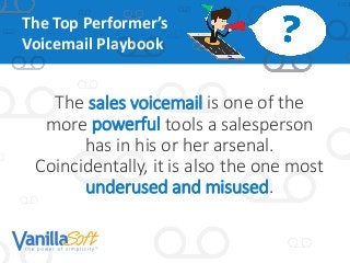 The Top Performer’s
Voicemail Playbook
The sales voicemail is one of the
more powerful tools a salesperson
has in his or her arsenal.
Coincidentally, it is also the one most
underused and misused.
 