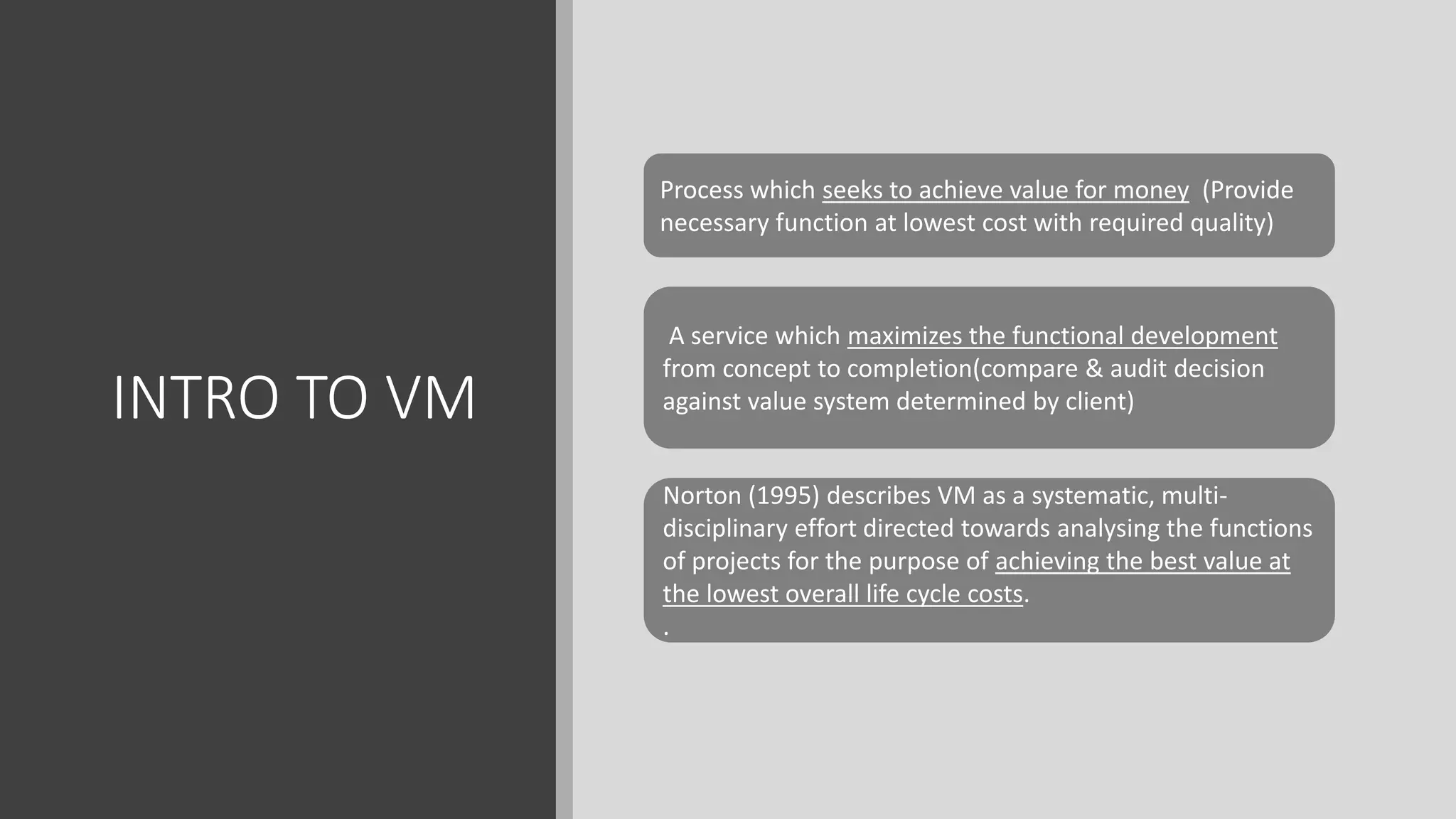 INTRO TO VM
Process which seeks to achieve value for money (Provide
necessary function at lowest cost with required quality)
A service which maximizes the functional development
from concept to completion(compare & audit decision
against value system determined by client)
Norton (1995) describes VM as a systematic, multi-
disciplinary effort directed towards analysing the functions
of projects for the purpose of achieving the best value at
the lowest overall life cycle costs.
.
 