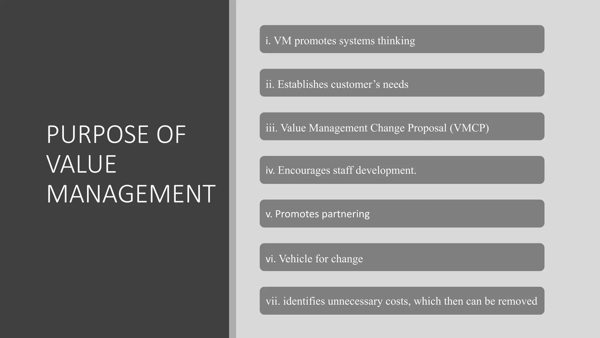 PURPOSE OF
VALUE
MANAGEMENT
i. VM promotes systems thinking
ii. Establishes customer’s needs
iii. Value Management Change Proposal (VMCP)
iv. Encourages staff development.
v. Promotes partnering
vi. Vehicle for change
vii. identifies unnecessary costs, which then can be removed
 