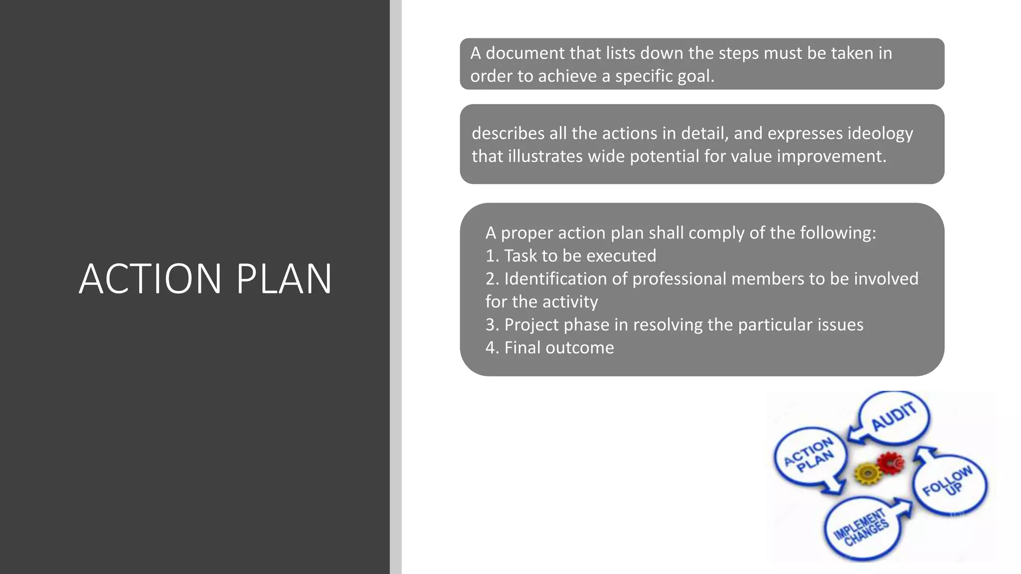 ACTION PLAN
A document that lists down the steps must be taken in
order to achieve a specific goal.
describes all the actions in detail, and expresses ideology
that illustrates wide potential for value improvement.
A proper action plan shall comply of the following:
1. Task to be executed
2. Identification of professional members to be involved
for the activity
3. Project phase in resolving the particular issues
4. Final outcome
 