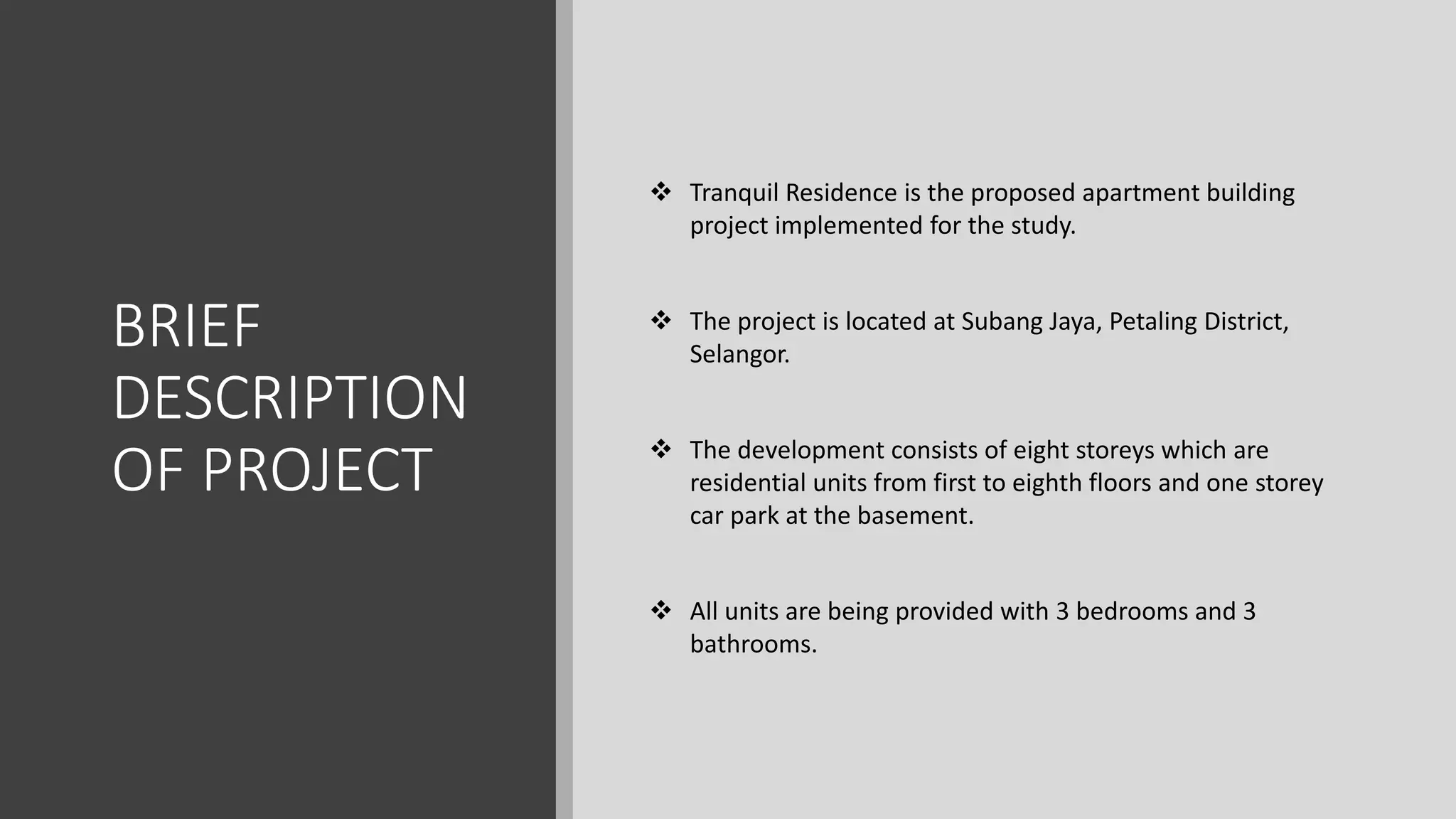 BRIEF
DESCRIPTION
OF PROJECT
 Tranquil Residence is the proposed apartment building
project implemented for the study.
 The project is located at Subang Jaya, Petaling District,
Selangor.
 The development consists of eight storeys which are
residential units from first to eighth floors and one storey
car park at the basement.
 All units are being provided with 3 bedrooms and 3
bathrooms.
 