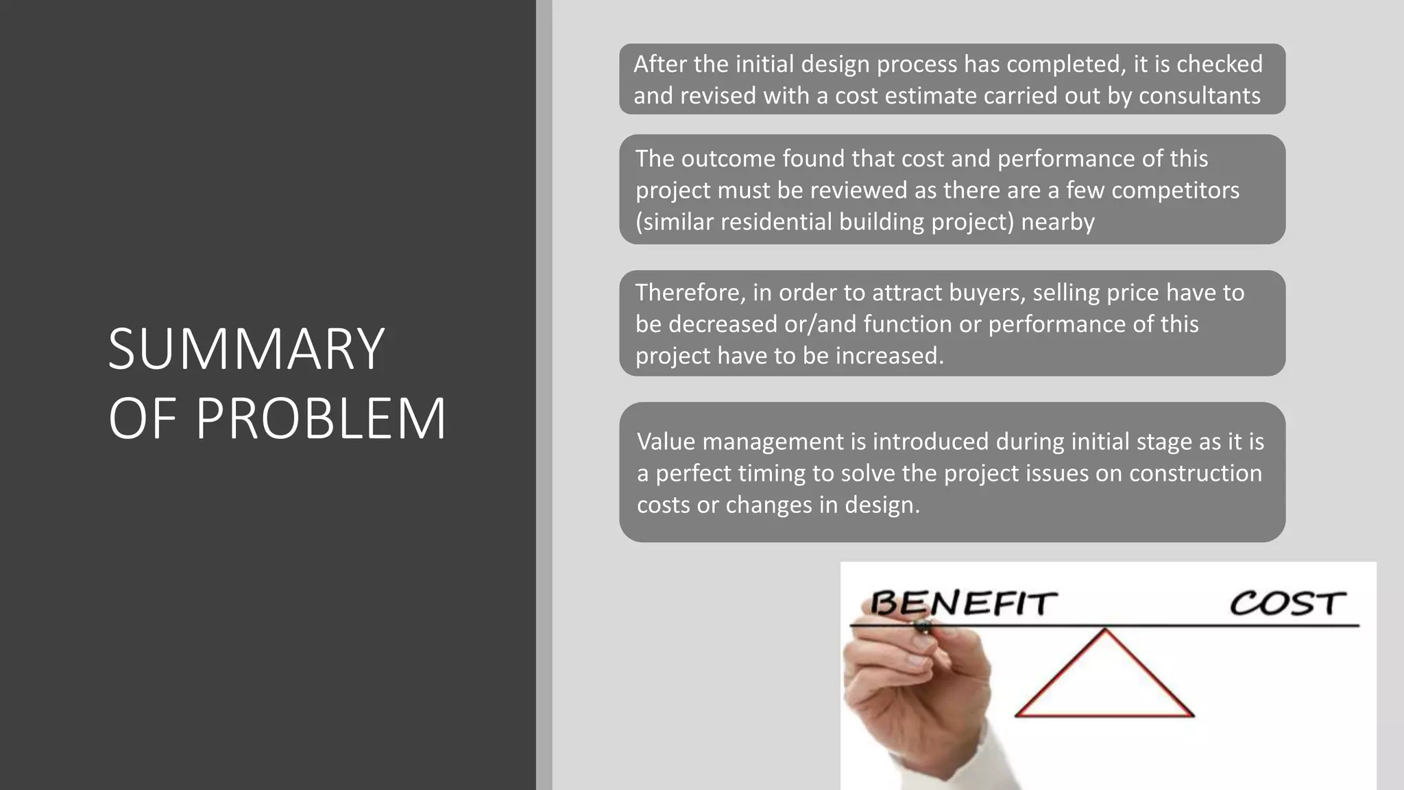 SUMMARY
OF PROBLEM
After the initial design process has completed, it is checked
and revised with a cost estimate carried out by consultants
The outcome found that cost and performance of this
project must be reviewed as there are a few competitors
(similar residential building project) nearby
Therefore, in order to attract buyers, selling price have to
be decreased or/and function or performance of this
project have to be increased.
Value management is introduced during initial stage as it is
a perfect timing to solve the project issues on construction
costs or changes in design.
 