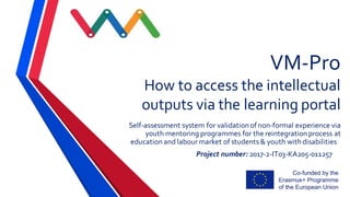 VM-Pro
How to access the intellectual
outputs via the learning portal
Self-assessment system for validation ofnon-formal experience via
youth mentoring programmes for the reintegration process at
education and labour market of students & youth withdisabilities
Project number: 2017-2-IT03-KA205-011257
 