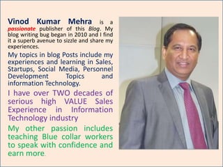 Vinod Mehra is a passionate Blogger. My
blog writing bug began in 2010 and I find it a
superb avenue to sizzle and share my
experiences.
My topics of blog Posts include my
experiences and learning in Social
Selling, Cloud Computing,
LinkedIn and Information
Technology.
I have over TWO decades of
serious high VALUE Sales
Experience in Information
Technology industry
My other passion includes
teaching Blue Collar workers to
speak with confidence and earn
more.
 