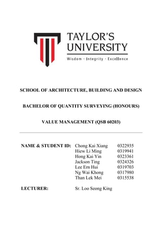 SCHOOL OF ARCHITECTURE, BUILDING AND DESIGN
BACHELOR OF QUANTITY SURVEYING (HONOURS)
VALUE MANAGEMENT (QSB 60203)
NAME & STUDENT ID: Chong Kai Xiang 0322935
Hiew Li Ming 0319941
Hong Kai Yin 0323361
Jackson Ting 0324326
Lee Ern Hui 0319703
Ng Wai Khong 0317980
Than Lek Mei 0315538
LECTURER: Sr. Loo Seong King
 
