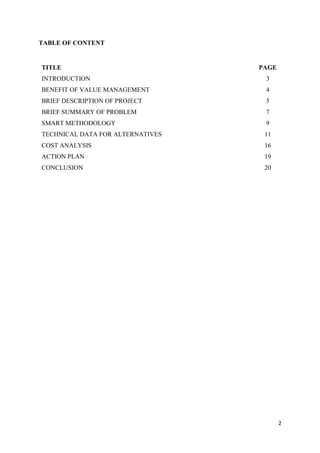 2
TABLE OF CONTENT
TITLE PAGE
INTRODUCTION 3
BENEFIT OF VALUE MANAGEMENT 4
BRIEF DESCRIPTION OF PROJECT 5
BRIEF SUMMARY OF PROBLEM 7
SMART METHODOLOGY 9
TECHNICAL DATA FOR ALTERNATIVES 11
COST ANALYSIS 16
ACTION PLAN 19
CONCLUSION 20
 