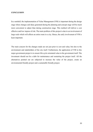 20
CONCLUSION
In a nutshell, the implementation of Value Management (VM) is important during the design
stage where changes and ideas generated during the planning and concept stage will be much
more convenient to adjust than during construction stage. This method will deliver a cost
effective and low impose of risk. The main problem of this project is due to an involvement of
large scale which will affects an entire route in a city. Hence, the early involvement of VM is
keen important.
The main concern for the changes made are not just prior to cost and value, but also to the
environment and stakeholders of the city itself. Furthermore, the application of VM in this
major government project is to ensure life-cycle orientated value to the government itself. The
investment should not be a debt for maintenance and sustaining the project itself. All the
alternatives pointed out are subjected to increase the value of the project, create an
environmental friendly project and a sustainable friendly project.
 