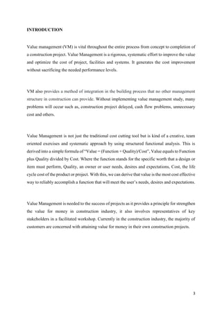 3
INTRODUCTION
Value management (VM) is vital throughout the entire process from concept to completion of
a construction project. Value Management is a rigorous, systematic effort to improve the value
and optimize the cost of project, facilities and systems. It generates the cost improvement
without sacrificing the needed performance levels.
VM also provides a method of integration in the building process that no other management
structure in construction can provide. Without implementing value management study, many
problems will occur such as, construction project delayed, cash flow problems, unnecessary
cost and others.
Value Management is not just the traditional cost cutting tool but is kind of a creative, team
oriented exercises and systematic approach by using structured functional analysis. This is
derived into a simple formula of “Value = (Function + Quality)/Cost”, Value equals to Function
plus Quality divided by Cost. Where the function stands for the specific worth that a design or
item must perform, Quality, an owner or user needs, desires and expectations, Cost, the life
cycle cost of the product or project. With this, we can derive that value is the most cost effective
way to reliably accomplish a function that will meet the user’s needs, desires and expectations.
Value Management is needed to the success of projects as it provides a principle for strengthen
the value for money in construction industry, it also involves representatives of key
stakeholders in a facilitated workshop. Currently in the construction industry, the majority of
customers are concerned with attaining value for money in their own construction projects.
 