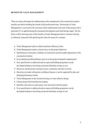 4
BENEFIT OF VALUE MANAGEMENT
There are many advantages by implementing value management to the construction projects
and this can lead to building the morale of the professional team. The benefits of Value
Management is exercised to the maximum when implemented at the start of the project and in
particular if it is applied during the conceptual development and initial design stages. The list
below will be showing some of the benefits of Value Management that is somehow directly
or indirectly connected with optimising the value for money for a project.
➢ Value Management seeks to obtain maximum efficiency ratios
➢ Value Management creates a clearer focus on the project objectives
➢ Identification of alternative methods of construction and favourable adjustments to the
construction timeline
➢ It can identify possible problems early on in the project if properly implemented
➢ Over specification is addressed and an improved building programme can be
developed leading to time being saved and ultimately savings in cost
➢ Discovery and discussion of project issues, constraints and risks involved
➢ Decisions are made with greater confidence because it can be supported by data and
defined performance criteria
➢ Value Management works towards arriving at a more effective design
➢ Clearer project brief and decision making
➢ Identifies and removes unnecessary costs associated with the project
➢ Over specification is addressed and an improved building programme can be
developed leading to time being saved and ultimately savings in cost
 