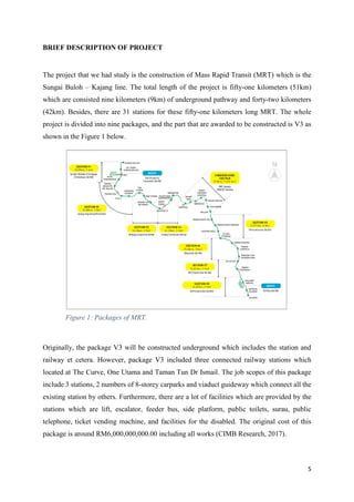 5
BRIEF DESCRIPTION OF PROJECT
The project that we had study is the construction of Mass Rapid Transit (MRT) which is the
Sungai Buloh – Kajang line. The total length of the project is fifty-one kilometers (51km)
which are consisted nine kilometers (9km) of underground pathway and forty-two kilometers
(42km). Besides, there are 31 stations for these fifty-one kilometers long MRT. The whole
project is divided into nine packages, and the part that are awarded to be constructed is V3 as
shown in the Figure 1 below.
Originally, the package V3 will be constructed underground which includes the station and
railway et cetera. However, package V3 included three connected railway stations which
located at The Curve, One Utama and Taman Tun Dr Ismail. The job scopes of this package
include 3 stations, 2 numbers of 8-storey carparks and viaduct guideway which connect all the
existing station by others. Furthermore, there are a lot of facilities which are provided by the
stations which are lift, escalator, feeder bus, side platform, public toilets, surau, public
telephone, ticket vending machine, and facilities for the disabled. The original cost of this
package is around RM6,000,000,000.00 including all works (CIMB Research, 2017).
Figure 1: Packages of MRT.
 
