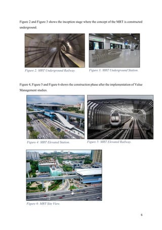 6
Figure 2 and Figure 3 shows the inception stage where the concept of the MRT is constructed
underground.
Figure 4, Figure 5 and Figure 6 shows the construction phase after the implementation of Value
Management studies.
Figure 2: MRT Underground Railway. Figure 3: MRT Underground Station.
Figure 4: MRT Elevated Station. Figure 5: MRT Elevated Railway.
Figure 6: MRT Site View.
 