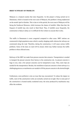7
BRIEF SUMMARY OF PROBLEM
Malaysia is a tropical country that rains frequently. As this project is being carried out in
Damansara, which is located on the west coast of Malaysia, this problem is being emphasized
on the month April to October. This is due to in this period, the west coast of Malaysia will be
facing the Southwest Monsoon, which increases the chance of rainfalls. Other than that, the
frequent of rainfall may also result in flash flood. Thus, if rainfalls occur frequently, the
construction is likely to delay as it is difficult for the workers to execute their works.
The traffic in Damansara is more congested compared to other areas. MRT stations are
constructed in high population areas which is nearby shopping malls whereas the railways are
constructed along the road. Therefore, during the construction, it will cause serious traffic
problems. Some of the lanes on road will be closed, which may further increase the traffic
problem in these affected areas.
Railways of the MRT are made from precast concrete that connects. Transportation is needed
to transport the precast concrete from factory to the construction site. As precast concrete is
huge in size, only a few precast concretes can be transported at once. Thus, more trips are
needed for the transportation. Besides, the installation of precast concrete to form railways is a
challenging process as machineries are needed to lift the precast concrete to the desired height.
Furthermore, noise pollution is also an issue that may encountered. To reduce the impact on
traffic, most of the construction works are normally carried out at night. Due to some part of
the construction is located nearby residential areas, the noise produced by machineries may
affect the residents.
 