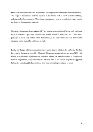8
Other than the construction cost, maintenance fee is a problem that must be considered as well.
The scope of maintenance includes facilities in the station, such as toilet, escalator and lifts,
railways and software systems. Also, the car carriages may need to upgrade into bigger size in
the future if the passengers increase.
Moreover, the construction works of MRT are mostly separated into different work packages
such as earthworks packages, substructures works, electrical works and etc. These work
packages will then form a chain effect. For instance, if the earthworks have been delayed, the
structural works cannot be performed as well.
Lastly, the budget of the construction may overrun due to inflation. In Malaysia, this has
happened in the construction of KL Monorail. The project was completed at a cost of RM 1.18
billion, which is much higher than the estimated cost of RM 143 million due to changing of
hands a couple times, delay of works and inflation. Due to the similar project has happened
before, the budget need to be monitored from time to time to prevent cost overrun.
 