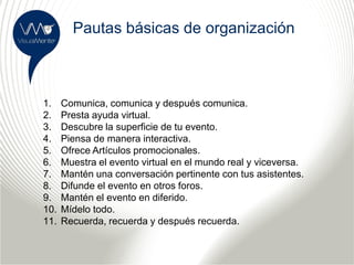 Pautas básicas de organización



1.    Comunica, comunica y después comunica.
2.    Presta ayuda virtual.
3.    Descubre la superficie de tu evento.
4.    Piensa de manera interactiva.
5.    Ofrece Artículos promocionales.
6.    Muestra el evento virtual en el mundo real y viceversa.
7.    Mantén una conversación pertinente con tus asistentes.
8.    Difunde el evento en otros foros.
9.    Mantén el evento en diferido.
10.   Mídelo todo.
11.   Recuerda, recuerda y después recuerda.
 