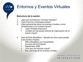 Entornos y Eventos Virtuales

Estructura de la sesión:
1.   ¿Qué son los Entornos / Eventos Virtuales?
2.   ¿Qué Entornos y Empresas existen?
3.   ¿Qué aplicaciones tienen los eventos virtuales y como
     complementan a los eventos físicos?
        ¿Qué Ventajas presentan?
        ¿Cuáles son las pautas básicas de organización de un
         evento virtual?

4.   Caso de Éxito BlackBerry - Ejemplo de cómo sacar partido
     a los eventos virtuales.
          RIM y BlackBerry sus necesidades.
          Connect with the Experts.
          MasterClass 2009.
          ¿Por qué una solución virtual?
          Key Learnings de los eventos virtuales.
 