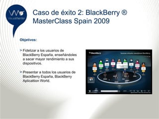 Caso de éxito 2: BlackBerry ®
        MasterClass Spain 2009

Objetivos:


> Fidelizar a los usuarios de
  BlackBerry España, enseñándoles
  a sacar mayor rendimiento a sus
  dispositivos.

> Presentar a todos los usuarios de
  BlackBerry España, BlackBerry
  Aplicattion World.
 