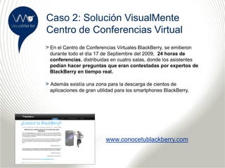 Caso 2: Solución VisualMente
Centro de Conferencias Virtual
> En el Centro de Conferencias Virtuales BlackBerry, se emitieron
 durante todo el día 17 de Septiembre del 2009, 24 horas de
 conferencias, distribuidas en cuatro salas, donde los asistentes
 podían hacer preguntas que eran contestadas por expertos de
 BlackBerry en tiempo real.

> Además existía una zona para la descarga de cientos de
 aplicaciones de gran utilidad para los smartphones BlackBerry.




                          www.conocetublackberry.com
 