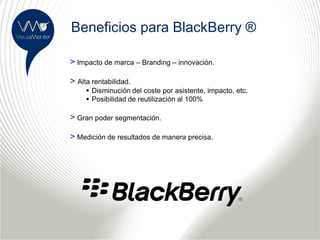 Beneficios para BlackBerry ®

> Impacto de marca – Branding – innovación.

> Alta rentabilidad.
      Disminución del coste por asistente, impacto, etc.
      Posibilidad de reutilización al 100%

> Gran poder segmentación.

> Medición de resultados de manera precisa.
 