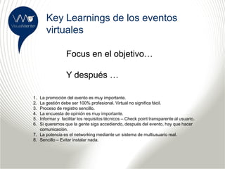 Key Learnings de los eventos
      virtuales

                 Focus en el objetivo…

                 Y después …

1. La promoción del evento es muy importante.
2. La gestión debe ser 100% profesional. Virtual no significa fácil.
3. Proceso de registro sencillo.
4. La encuesta de opinión es muy importante.
5. Informar y facilitar los requisitos técnicos – Check point transparente al usuario.
6. Si queremos que la gente siga accediendo, después del evento, hay que hacer
   comunicación.
7. La potencia es el networking mediante un sistema de multiusuario real.
8. Sencillo – Evitar instalar nada.
 