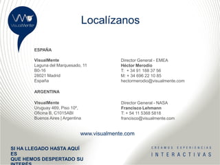 Localízanos

       ESPAÑA

       VisualMente                          Director General - EMEA
       Laguna del Marquesado, 11            Héctor Merodio
       B0-16                                T: + 34 91 188 37 56
       28021 Madrid                         M: + 34 696 22 10 85
       España                               hectormerodio@visualmente.com

       ARGENTINA

       VisualMente                          Director General - NASA
       Uruguay 469, Piso 10º,               Francisco Lehmann
       Oficina B, C1015ABI                  T: + 54 11 5368 5818
       Buenos Aires | Argentina             francisco@visualmente.com


                              www.visualmente.com

SI HA LLEGADO HASTA AQUÍ
ES
QUE HEMOS DESPERTADO SU
 