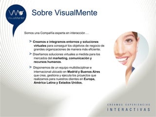Sobre VisualMente

Somos una Compañía experta en interacción …

   > Creamos e integramos entornos y soluciones
       virtuales para conseguir los objetivos de negocio de
       grandes organizaciones de manera más eficiente.
   > Diseñamos soluciones virtuales a medida para los
       mercados del marketing, comunicación y
       recursos humanos.
   >   Disponemos de un equipo multidisciplinar e
       internacional ubicado en Madrid y Buenos Aires
       que crea, gestiona y ejecuta los proyectos que
       realizamos para nuestros clientes en Europa,
       América Latina y Estados Unidos.
 