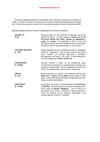  
www.RecursosDidacticos.org 
 
 
 
 
 
 
La Literatura Española presenta una variedad de estilos, escuelas y tendencias en el advenir del                             
tiempo. A veces no era sino la consecuencia de lo que se creaba en otros países (escuela italiana,                                   
etc.). Para otras ocasiones era inspiración vital genialidad inmensa (Cervantes, Generación del 98). 
 
 
Repasemos algunos términos y nombres indispensables de la literatura española: 
 
BUSCÓN, El. 
(S,X) 
 
Novela picaresca de don Francisco de Quevedo, una de las                   
mejores del género. Su título completo es ​Historia de la vida                     
del buscón llamado don Pablos, ejemplo de vagamundos y                 
espejo de tacaños. ​Fue publicada en 1626 y relata las                   
graciosas aventuras de un joven llamada Pablos, quien es objeto                   
de burlas, las que lo toman desconfiado y, a la vez, pícaro. 
 
CANTARES DE GESTA. 
(S. XII) 
Poemas populares en que se relataban hechos de personajes                 
históricos o legendarios. Eran de autor anónimo, escritos en                 
verso irregular, con estrofas monorrimas y asonantes.             
Corresponden a los siglos X, XI y XII. El más famoso de la                         
literatura española es el ​Cantar de Mío Cid. 
 
CONCEPTISMO 
(S. XVIII) 
Doctrina literaria o estilo de los conceptistas cuyas               
características principal era la expresión breve, ingeniosa, que               
contrasta los significados. Es una modalidad del barroco (S.                 
XVII). Su representante es don Francisco de Quevedo. 
 
COPLAS 
(S. XV) 
Combinación métrica o estrofa. Jorge Manrique escribió unas               
Coplas por la muerte de su padre de gran lirismo y hondo                       
pesar, en ellas, Manrique medita sobre la fugacidad de la vida y                       
halaga a su padre sobremanera. 
 
CORTADILLO 
(S. XVIII) 
Personaje de una novela corta de Cervantes titulada ​Rinconete                 
y Cortadillo. ​Cervantes escribió un conjunto de relatos con el                   
título común de ​Novelas Ejemplares. ​Una de ellas es la                   
mencionada anteriormente. Pertenece al género picaresco y             
relata las andanzas de dos pillastres comparables a los                 
actuales “pájaros fruteros” o “pirañitas”. 
 
 
 