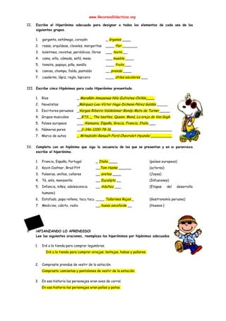  
www.RecursosDidacticos.org 
 
II. Escribe el Hiperónimo adecuado para designar a todos los elementos de cada uno de los                             
siguientes grupos. 
 
1. garganta, estómago, corazón _ ​órganos​ ____ 
2. rosas, orquídeas, claveles, margaritas ____ ​flor ​_______ 
3. boletines, revistas, periódicos, libros ___ ​texto ​__ 
4. cama, silla, cómoda, sofá, mesa ___ ​mueble ​____ 
5. tomate, papaya, piña, sandía ____ ​fruta ​___ 
6. camisa, chompa, falda, pantalón __ ​prenda ​____ 
7. cuaderno, lápiz, regla, lapicero ____ ​útiles escolares​ ___ 
 
III. Escribe cinco Hipónimos para cada Hiperónimo presentado. 
 
1. Ríos _ ​Marañón-Amazonas-Nilo-Eufrates-Chillón____ 
2. Novelistas _​Márquez-Lee-Víctor Hugo-Dickens-Pérez Galdós​ _____ 
3. Escritores peruanos _​Vargas-Ribeiro-Valdelomar-Bondy-Mato de Turner​_____ 
4. Grupos musicales __​BTS, _ The beatles, Queen, Maná, La oreja de Van Gogh 
5. Países europeos ___​ Alemania, España, Grecia, Francia, Italia​ ___ 
6. Números pares __​2-346-1200-78-16​_________________________________ 
7. Marca de autos _ Mitsubishi-Renault-Ford-Chevrolet-Hyundai ____________ 
 
IV. Completa con un hipónimo que siga la secuencia de las que se presentan y en el paréntesis                                 
escribe el hiperónimo. 
 
1. Francia, España, Portugal _ ​Italia ​____ (países europeos) 
2. Kevin Costner, Brad Pitt __​Tom Hanks​ ______ (actores) 
3. Pulseras, anillos, collares __​ aretes​ ____ (Joyas) 
4. Té, anís, manzanilla __ ​Eucalipto​ __ (Infusiones) 
5. Infancia, niñez, adolescencia __ ​Adultez​ ___ (Etapas del desarrollo     
humano) 
6. Estofado, papa rellena, tacu tacu ____ ​Tallarines Rojos ​_ (Gastronomía peruana) 
7. Medicina, cúbito, radio __​ hueso escafoide​ __ (Huesos ) 
 
 
 
 
V. ¡AFIANZANDO LO APRENDIDO! 
Lee las siguientes oraciones, reemplaza los hiperónimos por hipónimos adecuados. 
 
1. Iré a la tienda para comprar legumbres. 
  Iré a la tienda para comprar arvejas. lentejas, habas y pallares. 
 
2. Compraste prendas de vestir de la estación. 
Compraste camisetas y pantalones de vestir de la estación.  
 
3. En esa historia los personajes eran aves de corral. 
En esa historia los personajes eran pollos y patos.  
 
 
 