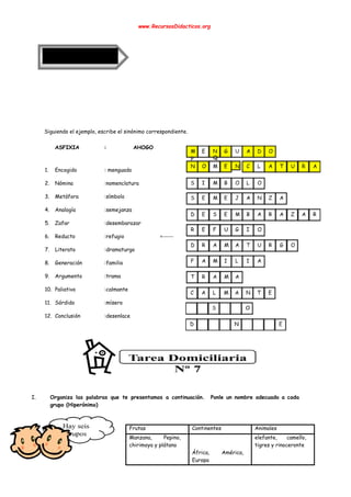  
www.RecursosDidacticos.org 
 
 
 
 
 
 
 
 
 
 
 
Siguiendo el ejemplo, escribe el sinónimo correspondiente. 
 
ASFIXIA : AHOGO 
 
1. Encogido : menguado 
2. Nómina :nomenclatura 
3. Metáfora :símbolo 
4. Analogía :semejanza  
5. Zafar :desembarazar 
6. Reducto :refugio <----- 
7. Literato :dramaturgo 
8. Generación :familia 
9. Argumento :trama 
10. Paliativo :calmante 
11. Sórdido :mísero 
12. Conclusión :desenlace 
 
 
 
 
 
 
 
I. Organiza las palabras que te presentamos a continuación. Ponle un nombre adecuado a cada                           
grupo (Hiperónimo) 
 
 
Frutas  Continentes   Animales 
Manzana, Pepino,   
chirimoya y plátano 
 
 
África, América,   
Europa 
elefante, camello,   
tigres y rinoceronte 
 
 