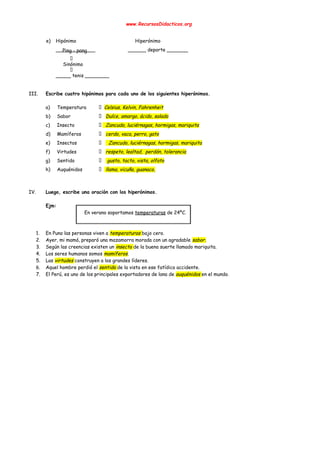  
www.RecursosDidacticos.org 
 
 
e) Hipónimo Hiperónimo 
_____________ ______ deporte _______ 
 
Sinónimo 
 
_____ tenis ________ 
 
 
III. Escribe cuatro hipónimos para cada uno de los siguientes hiperónimos. 
 
a) Temperatura ​Celsius, Kelvin, Fahrenheit  
b) Sabor ​Dulce, amargo, ácido, salado 
c) Insecto ​ Zancudo, luciérnagas, hormigas, mariquita   
d) Mamíferos ​cerdo, vaca, perro, gato 
e) Insectos ​ Zancudo, luciérnagas, hormigas, mariquita   
f) Virtudes ​respeto, lealtad, perdón, tolerancia  
g) Sentido ​ gusto, tacto, vista, olfato 
h) Auquénidos ​ llama, vicuña, guanaco,  
 
 
IV. Luego, escribe una oración con los hiperónimos. 
 
Ejm: 
En verano soportamos ​temperaturas​ de 24ºC. 
 
 
1. En Puno las personas viven a ​temperaturas ​bajo cero. 
2. Ayer, mi mamá, preparó una mazamorra morada con un agradable ​sabor. 
3. Según las creencias existen un ​insecto ​de la buena suerte llamado mariquita. 
4. Los seres humanos somos ​mamíferos​. 
5. Las ​virtudes ​construyen a los grandes líderes. 
6. Aquel hombre perdió el ​sentido ​de la vista en ese fatídico accidente. 
7. El Perú, es uno de los principales exportadores de lana de ​auquénidos ​en el mundo. 
 
 
 
   
 
 