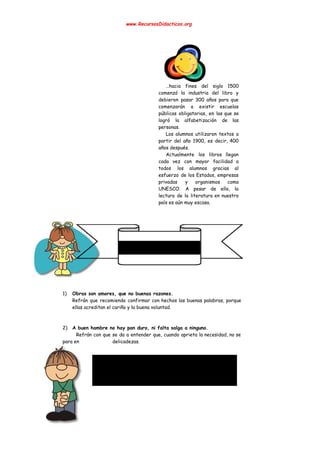  
www.RecursosDidacticos.org 
 
 
 
 
 
 
 
 
 
 
…hacia fines del siglo 1500         
comenzó la industria del libro y           
debieron pasar 300 años para que           
comenzarán a existir escuelas       
públicas obligatorias, en las que se           
logró la alfabetización de las         
personas. 
Los alumnos utilizaron textos a         
partir del año 1900, es decir, 400             
años después. 
Actualmente los libros llegan       
cada vez con mayor facilidad a           
todos los alumnos gracias al         
esfuerzo de los Estados, empresas         
privadas y organismos como       
UNESCO. A pesar de ello, la           
lectura de la literatura en nuestro           
país es aún muy escasa. 
 
 
 
 
 
 
 
 
 
 
 
 
 
 
 
1) Obras son amores, que no buenas razones. 
Refrán que recomienda confirmar con hechos las buenas palabras, porque                   
ellas acreditan el cariño y la buena voluntad. 
 
 
2) A buen hambre no hay pan duro, ni falta salga a ninguno. 
Refrán con que se da a entender que, cuando aprieta la necesidad, no se                             
para en  delicadezas. 
 
 
 
 
 
 
 
 
 
 
 
 
 
 
 
 