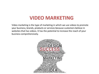 VIDEO MARKETING
Video marketing is the type of marketing in which we use videos to promote
your business, brands, products or services because customers believe in
websites that has videos. It has the potential to increase the reach of your
business comprehensively.
 