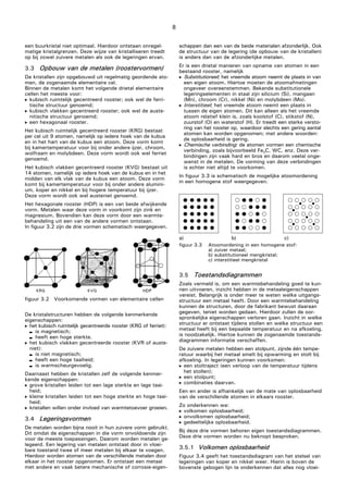 8
een buurkristal niet optimaal. Hierdoor ontstaan onregel-
matige kristalgrenzen. Deze wijze van kristalliseren treedt
op bij zowel zuivere metalen als ook de legeringen ervan.
3.3 Opbouw van de metalen (roostervormen)
De kristallen zijn opgebouwd uit regelmatig geordende ato-
men, de zogenaamde elementaire cel.
Binnen de metalen komt het volgende drietal elementaire
cellen het meeste voor:
 kubisch ruimtelijk gecentreerd rooster; ook wel de ferri-
tische structuur genoemd;
 kubisch vlakken gecentreerd rooster; ook wel de auste-
nitische structuur genoemd;
 een hexagonaal rooster.
Het kubisch ruimtelijk gecentreerd rooster (KRG) bestaat
per cel uit 9 atomen, namelijk op iedere hoek van de kubus
en in het hart van de kubus een atoom. Deze vorm komt
bij kamertemperatuur voor bij onder andere ijzer, chroom,
wolfraam en molybdeen. Deze vorm wordt ook wel ferriet
genoemd.
Het kubisch vlakken gecentreerd rooster (KVG) bestaat uit
14 atomen, namelijk op iedere hoek van de kubus en in het
midden van elk vlak van de kubus een atoom. Deze vorm
komt bij kamertemperatuur voor bij onder andere alumini-
um, koper en nikkel en bij hogere temperatuur bij ijzer.
Deze vorm wordt ook wel austeniet genoemd.
Het hexagonale rooster (HDP) is een van beide afwijkende
vorm. Metalen waar deze vorm in voorkomt zijn zink en
magnesium. Bovendien kan deze vorm door een warmte-
behandeling uit een van de andere vormen ontstaan.
In figuur 3.2 zijn de drie vormen schematisch weergegeven.
figuur 3.2 Voorkomende vormen van elementaire cellen
De kristalstructuren hebben de volgende kenmerkende
eigenschappen:
 het kubisch ruimtelijk gecentreerde rooster (KRG of ferriet):
 is magnetisch;
 heeft een hoge sterkte.
 het kubisch vlakken gecentreerde rooster (KVR of auste-
niet):
 is niet magnetisch;
 heeft een hoge taaiheid;
 is warmscheurgevoelig.
Daarnaast hebben de kristallen zelf de volgende kenmer-
kende eigenschappen:
 grove kristallen leiden tot een lage sterkte en lage taai-
heid;
 kleine kristallen leiden tot een hoge sterkte en hoge taai-
heid;
 kristallen willen onder invloed van warmtetoevoer groeien.
3.4 Legeringsvormen
De metalen worden bijna nooit in hun zuivere vorm gebruikt.
Dit omdat de eigenschappen in die vorm onvoldoende zijn
voor de meeste toepassingen. Daarom worden metalen ge-
legeerd. Een legering van metalen ontstaat door in vloei-
bare toestand twee of meer metalen bij elkaar te voegen.
Hierdoor worden atomen van de verschillende metalen door
elkaar in het rooster opgenomen. Er ontstaat een metaal
met andere en vaak betere mechanische of corrosie-eigen-
schappen dan een van de beide materialen afzonderlijk. Ook
de structuur van de legering (de opbouw van de kristallen)
is anders dan van de afzonderlijke metalen.
Er is een drietal manieren van opname van atomen in een
bestaand rooster, namelijk
 Substitutioneel; het vreemde atoom neemt de plaats in van
een eigen atoom. Hiertoe moeten de atoomafmetingen
ongeveer overeenstemmen. Bekende substitutionele
legeringselementen in staal zijn silicium (Si), mangaan
(Mn), chroom (Cr), nikkel (Ni) en molybdeen (Mo).
 Interstitieel; het vreemde atoom neemt een plaats in
tussen de eigen atomen. Dit kan alleen als het vreemde
atoom relatief klein is, zoals koolstof (C), stikstof (N),
zuurstof (O) en waterstof (H). Er treedt een sterke versto-
ring van het rooster op, waardoor slechts een gering aantal
atomen kan worden opgenomen; met andere woorden:
de oplosbaarheid is gering.
 Chemische verbinding: de atomen vormen een chemische
verbinding, zoals bijvoorbeeld Fe3C, WC, enz. Deze ver-
bindingen zijn vaak hard en bros en daarom veelal onge-
wenst in de metalen. De vorming van deze verbindingen
is echter niet altijd te voorkomen.
In figuur 3.3 is schematisch de mogelijke atoomordening
in een homogene stof weergegeven.
a) b) c)
figuur 3.3 Atoomordening in een homogene stof:
a) zuiver metaal;
b) substitutioneel mengkristal;
c) interstitieel mengkristal
3.5 Toestandsdiagrammen
Zoals vermeld is, om een warmtebehandeling goed te kun-
nen uitvoeren, inzicht hebben in de metaaleigenschappen
vereist. Belangrijk is onder meer te weten welke uitgangs-
structuur een metaal heeft. Door een warmtebehandeling
kunnen de structuren, door de fabrikant bewust daaraan
gegeven, teniet worden gedaan. Hierdoor zullen de oor-
spronkelijke eigenschappen verloren gaan. Inzicht in welke
structuur er ontstaat tijdens stollen en welke structuur een
metaal heeft bij een bepaalde temperatuur en na afkoeling,
is noodzakelijk. Hiertoe kunnen de zogenaamde toestands-
diagrammen informatie verschaffen.
De zuivere metalen hebben een stolpunt, zijnde één tempe-
ratuur waarbij het metaal smelt bij opwarming en stolt bij
afkoeling. In legeringen kunnen voorkomen:
 een stoltraject (een verloop van de temperatuur tijdens
het stollen);
 een stolpunt;
 combinaties daarvan.
Een en ander is afhankelijk van de mate van oplosbaarheid
van de verschillende atomen in elkaars rooster.
Zo onderkennen we:
 volkomen oplosbaarheid;
 onvolkomen oplosbaarheid;
 gedeeltelijke oplosbaarheid.
Bij deze drie vormen behoren eigen toestandsdiagrammen.
Deze drie vormen worden nu beknopt besproken.
3.5.1 Volkomen oplosbaarheid
Figuur 3.4 geeft het toestandsdiagram van het stelsel van
legeringen van koper en nikkel weer. Hierin is boven de
bovenste gebogen lijn te onderkennen dat alles nog vloei-
 