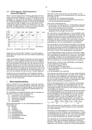13
C %C
%Mn
6
(%Cr %Mo %V)
5
(%Ni %Cu)
15eq = + +
+ +
+
+
6.3 PTAT-diagram (PiekTemperatuur
AfkoelTijd diagram)
Werd in de CCT-diagrammen rekening gehouden met een
vaste austeniteertemperatuur, in het PTAT-diagram wordt
uitgegaan van een variabele temperatuur. Bij de opzet van
dit diagram is uitgegaan van het feit dat de afkoelsnelheid
en dus de afkoeltijd bij afkoeling in het temperatuurgebied
tussen 800 tot 500 ºC gelijk is voor al die punten in het
materiaal die tijdens het lassen een temperatuur van meer
dan 900 ºC hebben bereikt. In figuur 6.3 is een PTAT-dia-
gram van een bepaald type staal weergegeven.
figuur 6.3 Voorbeeld van een PTAT-diagram
Opgemerkt wordt dat ieder staalsoort zijn eigen diagram
heeft; deze zijn echter niet voor alle moderne staalsoorten
beschikbaar.
Indien de afkoeltijd, bepaald met behulp van het nomogram
in figuur 5.1, op de onderste schaal van het PTAT diagram
(figuur 6.3) wordt opgezocht en door dat punt een verticale
lijn wordt getrokken, doorsnijdt men een aantal structuur-
gebieden. Wordt vanuit de linker verticale as door een be-
paalde piektemperatuur een lijn horizontaal getrokken, dan
geeft het snijpunt van beide lijnen de structuur weer die te
verwachten is bij die afkoeltijd en die piektemperatuur. Te-
vens kan de hardheid van die structuur worden afgelezen.
Andersom kan men met behulp van dit diagram bepalen
wat de afkoeltijd minimaal moet zijn, opdat men een struc-
tuur met de daarbij behorende hardheid verkrijgt die accep-
tabel is voor de constructie.
7 Warmtebehandeling
Zoals in hoofdstuk 2 al is opgemerkt, wordt een warmte-
behandeling om verschillende redenen uitgevoerd. De hoofd-
redenen zijn enerzijds de eigenschappen van de lasverbin-
ding te beïnvloeden en anderzijds de eigenschappen van
het materiaal te beïnvloeden.
De verschillende warmtebehandelingen die ten gevolge van
het lassen kunnen worden toegepast zijn:
7.1 voorwarmen voor het lassen;
7.2 beheersen tussenlagentemperatuur;
7.3 waterstofarm gloeien;
7.4 spanningsarmgloeien;
7.5 oplosgloeien.
Warmtebehandelingen om de materiaaleigenschappen te
beïnvloeden zijn:
7.6 harden;
7.7 ontlaten;
7.8 veredelen;
7.9 normaalgloeien;
7.10 precipitatieharde;
7.11 homogeengloeien;
7.12 rekristalliserend gloeien;
7.13 zachtgloeien;
7.14 oppervlakteharding.
7.1 Voorwarmen
Het doel van het voorwarmen voor het lassen is in het
algemeen verlaging van de afkoelsnelheid. Dit voorwarmen
kan nodig zijn ter:
 voorkoming van hardingsverschijnselen;
 voorkoming van waterstof geïnitieerde scheurvorming
(ook wel koudscheuren genoemd).
Ook wordt voorgewarmd ter:
 voorkoming van bindingsfouten; hoofdzakelijk toegepast
bij het lassen van dik aluminium en koper en bij proces-
sen met een geringe warmte-inbreng;
 vermindering van thermische spanningen; hoofdzakelijk
toegepast bij dikwandige constructies.
Het voorkomen van bindingsfouten is een duidelijke zaak.
Te meer als men bedenkt dat bij zeer snelle afvoer van de
ingebrachte laswarmte naar het omliggende materiaal, het
vloeibare materiaal te weinig warmte overhoudt om de
laskanten nog aan te smelten. Het voorwarmen heeft dus
in dit geval te maken met de executieve of operationele
lasbaarheid en niet met metallurgische verschijnselen.
Het verminderen van thermische spanningen is het gevolg
van het feit dat de door het lassen ingebrachte laswarmte
een kleiner temperatuurverschil teweegbrengt wanneer het
desbetreffende materiaal is voorverwarmd. Ook dit heeft
dus niets te maken met metallurgische verschijnselen.
In de meeste gevallen echter wordt het voorwarmen toege-
past om harde zones en daarmee het risico voor het ontstaan
van zogenaamde koudscheuren te voorkomen. Het effect
is tweeledig: verlaging van de afkoelsnelheid geeft een
lagere hardheid in de warmte-beïnvloede zone en meer tijd
voor de waterstof om uit het kristalrooster te ontwijken.
Koudscheuren ontstaan onder gelijktijdige aanwezigheid
van de volgende vier factoren:
 temperatuur beneden 200 ºC;
 de aanwezigheid van spanningen;
 de aanwezigheid van harde structuren in de warmte-
beïnvloede zone;
 de aanwezigheid van waterstof.
Het ontstaan van harde structuren na een snelle afkoeling
wordt bij het harden besproken. Als gelast moet worden in
dik materiaal en de toegepast warmte-inbreng is gering,
dan kunnen harde zones ontstaan naast de las. Het lassen
kan dus worden vergeleken met een hardingsproces. Het
begrip warmte-inbreng is al besproken in § 5.2.
Ook de afkoeldiagrammen zijn in hoofdstuk 6 behandeld.
Ondanks de afwezigheid van deze diagrammen kan met
behulp van het zogenaamde koolstofequivalent, het Ceq,
veel gezegd worden over het al of niet ontstaan van harde
zones tijdens het afkoelen.
Het koolstofequivalent is namelijk een getal dat de invloed
van de legeringselementen ten opzichte van het element
koolstof aangeeft op de hardbaarheid, dus het ontstaan
van hoge hardheden in het metaal. De formule voor het
koolstofequivalent is in de norm NEN-EN-1011 deel 2:
"Het lassen van metallische materialen. Het lassen van
ferritische staalsoorten" gedefinieerd. Deze formule luidt:
Als uit deze formule een getal komt ≥ 0,45%, dan moet
zeer zeker rekening worden gehouden met de noodzaak
tot voorverwarming.
Bovendien is de aanwezigheid van waterstof een van de
voorwaarden voor het ontstaan van koudscheuren. In deze
voorlichtingspublicatie wordt de bron van waterstof beperkt
tot de lastoevoegmaterialen; er zijn echter nog meer bron-
nen van waaruit waterstof kan worden ontwikkeld.
Voor bepaling van de voorwarmtemperatuur werd voorheen
voor de "oude" genormaliseerde staalsoorten de British
Standard 5135 gebruikt. In deze standaard is een diagram
opgenomen aan de hand waarvan de voorwarmtemperatuur
 