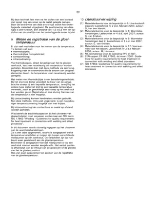 22
Bij deze techniek last men na het vullen van een lasnaad
met opzet nog een snoer op de laatst gelegde lasrups.
Door de laswarmte van deze extra rups wordt het onder-
liggende materiaal uitgegloeid. De positionering van deze
rups is zeer kritisch. Een afstand van 1,5±0,5 mm ten op-
zichte van de smeltlijn van het onderliggende snoer is juist.
9 Meten en registratie van de gloei-
temperatuur
Er zijn veel methoden voor het meten van de temperatuur.
Te denken valt aan:
 thermokoppels;
 thermokrijtjes (tempelsticks);
 contactmeting;
 infraroodmeting.
Via thermokoppels, direct bevestigd aan het te gloeien
werkstuk, kan zeer nauwkeurig de temperatuur worden
gemeten. Bovendien kan met deze methode via een terug-
koppeling naar de stroombron die de stroom aan de gloei-
elementen levert, de temperatuur zeer nauwkeurig worden
geregeld.
Het meten met thermokrijtjes is een benaderingsmethode.
Bij het ene type krijtje verandert de kleur van de aange-
brachte streep bij een bepaalde temperatuur, terwijl bij het
andere type krijtje het krijt bij een bepaalde temperatuur
verweekt, zodat er gemakkelijk een streep op het werkstuk
kan worden gezet. Registratie en dus sturing hiermee van
de temperatuur is niet mogelijk.
Bij contactmeting kunnen handmeters worden gebruikt.
Met deze methode, mits juist uitgevoerd, is een nauwkeu-
riger temperatuurmeting mogelijk dan met krijtjes.
Bij infraroodmeting kan contactloos en veelal op afstand
worden gemeten.
Wat betreft de kwaliteitsaspecten bij het uitvoeren van
gloeiactiviteiten moet verwezen worden naar een ISO- norm:
ISO 17663 "Welding - Guidelines for quality requirements
for heat treatment in connection with welding and allied
processes".
In dit document wordt uitvoerig ingegaan op het uitvoeren
van de warmtebehandelingen.
Zo is een tabel opgenomen, waarin is aangegeven welke
temperatuurverschillen er mogen zijn tussen verschillende
meetpunten op één werkstuk. De verschillen zijn op hun
beurt weer gerelateerd aan de gloeitemperatuur.
Bovendien is aangegeven hoeveel meetpunten er op een
werkstuk moeten worden aangebracht. Het aantal punten
is afhankelijk van de inhoud van de gloeioven of de grootte
van het te gloeien product.
Ook zijn eisen opgenomen ten aanzien van de registratie
van de gloeitemperatuur.
10 Literatuurverwijzing
[1] Materialenkennis voor de laspraktijk nr 6: IJzer-koolstof-
diagram; Lastechniek nr 2 d.d. februari 2007; auteur:
G. van den Handel.
[2] Materialenkennis voor de laspraktijk nr 8: Warmtebe-
handelingen; Lastechniek nr 4 d.d. april 2007; auteur:
G. van Krieken.
[3] Materialenkennis voor de laspraktijk nr 9: Warmtebe-
handelingen deel 2; Lastechniek nr 5 d.d. mei 2007;
auteur: G. van Krieken.
[4] Materialenkennis voor de laspraktijk nr 17: Voorwar-
men voor het lassen; Lastechniek nr 2 d.d februari
2008; auteur: M. Hermans.
[5] NIL-lesmateriaal voor de opleiding IWE en IWT.
[6] CEN rapport CR ISO 17663, dd maart 2001: Guide-
lines for quality requirements for heat treatment in
connection with welding and allied processes
[7] ISO 17663: Guidelines for quality requirements for
heat treatment in connection with welding and allied
processes
 