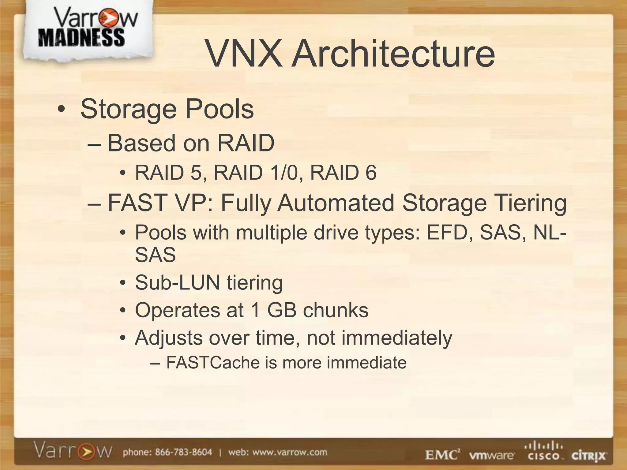 VNX Architecture
• Storage Pools
  – Based on RAID
    • RAID 5, RAID 1/0, RAID 6
  – FAST VP: Fully Automated Storage Tiering
    • Pools with multiple drive types: EFD, SAS, NL-
      SAS
    • Sub-LUN tiering
    • Operates at 1 GB chunks
    • Adjusts over time, not immediately
       – FASTCache is more immediate
 