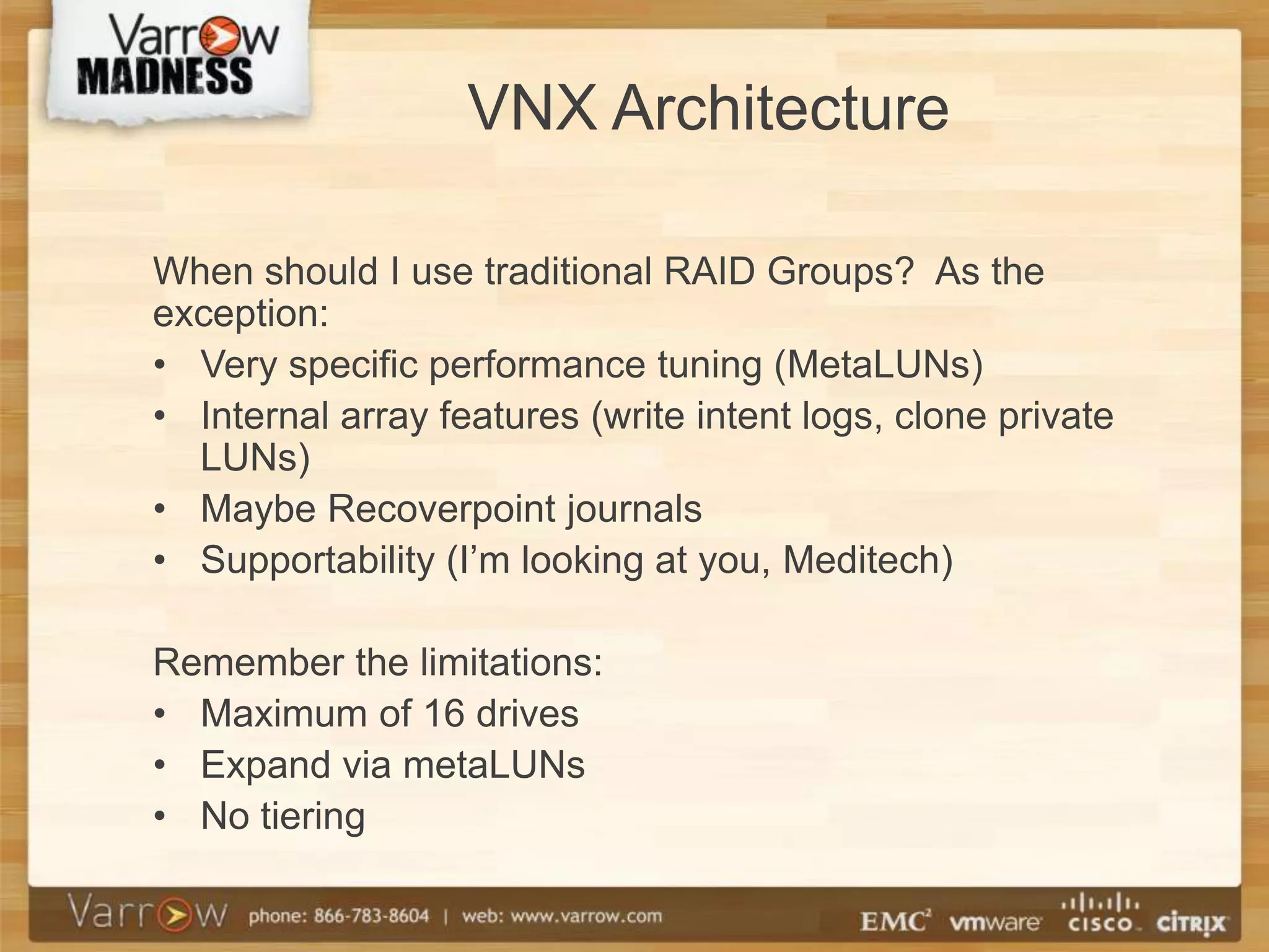 VNX Architecture

When should I use traditional RAID Groups? As the
exception:
• Very specific performance tuning (MetaLUNs)
• Internal array features (write intent logs, clone private
  LUNs)
• Maybe Recoverpoint journals
• Supportability (I’m looking at you, Meditech)

Remember the limitations:
• Maximum of 16 drives
• Expand via metaLUNs
• No tiering
 