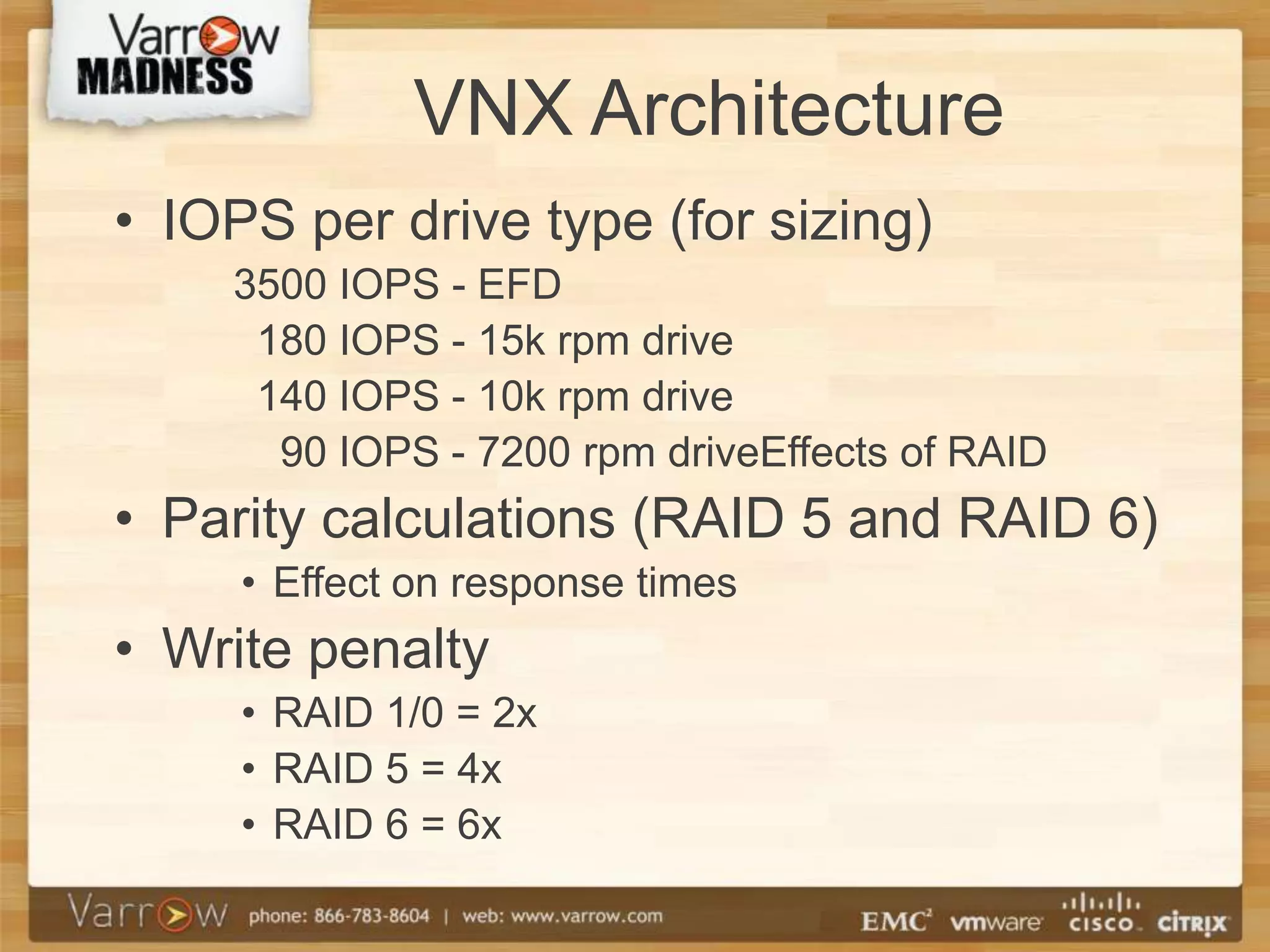 VNX Architecture
• IOPS per drive type (for sizing)
    3500 IOPS - EFD
     180 IOPS - 15k rpm drive
     140 IOPS - 10k rpm drive
      90 IOPS - 7200 rpm driveEffects of RAID
• Parity calculations (RAID 5 and RAID 6)
     • Effect on response times
• Write penalty
     • RAID 1/0 = 2x
     • RAID 5 = 4x
     • RAID 6 = 6x
 