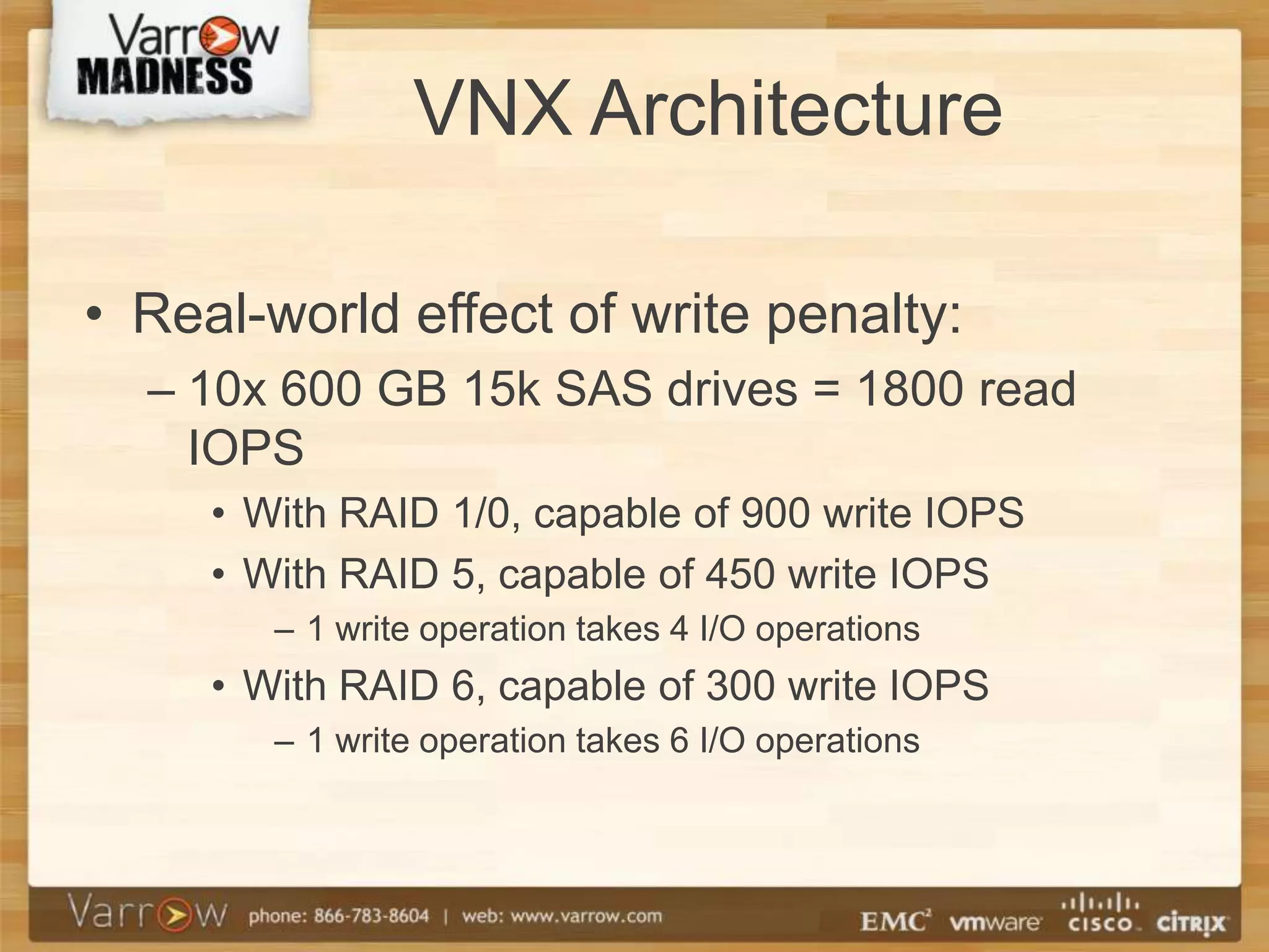 VNX Architecture

• Real-world effect of write penalty:
  – 10x 600 GB 15k SAS drives = 1800 read
    IOPS
     • With RAID 1/0, capable of 900 write IOPS
     • With RAID 5, capable of 450 write IOPS
        – 1 write operation takes 4 I/O operations
     • With RAID 6, capable of 300 write IOPS
        – 1 write operation takes 6 I/O operations
 