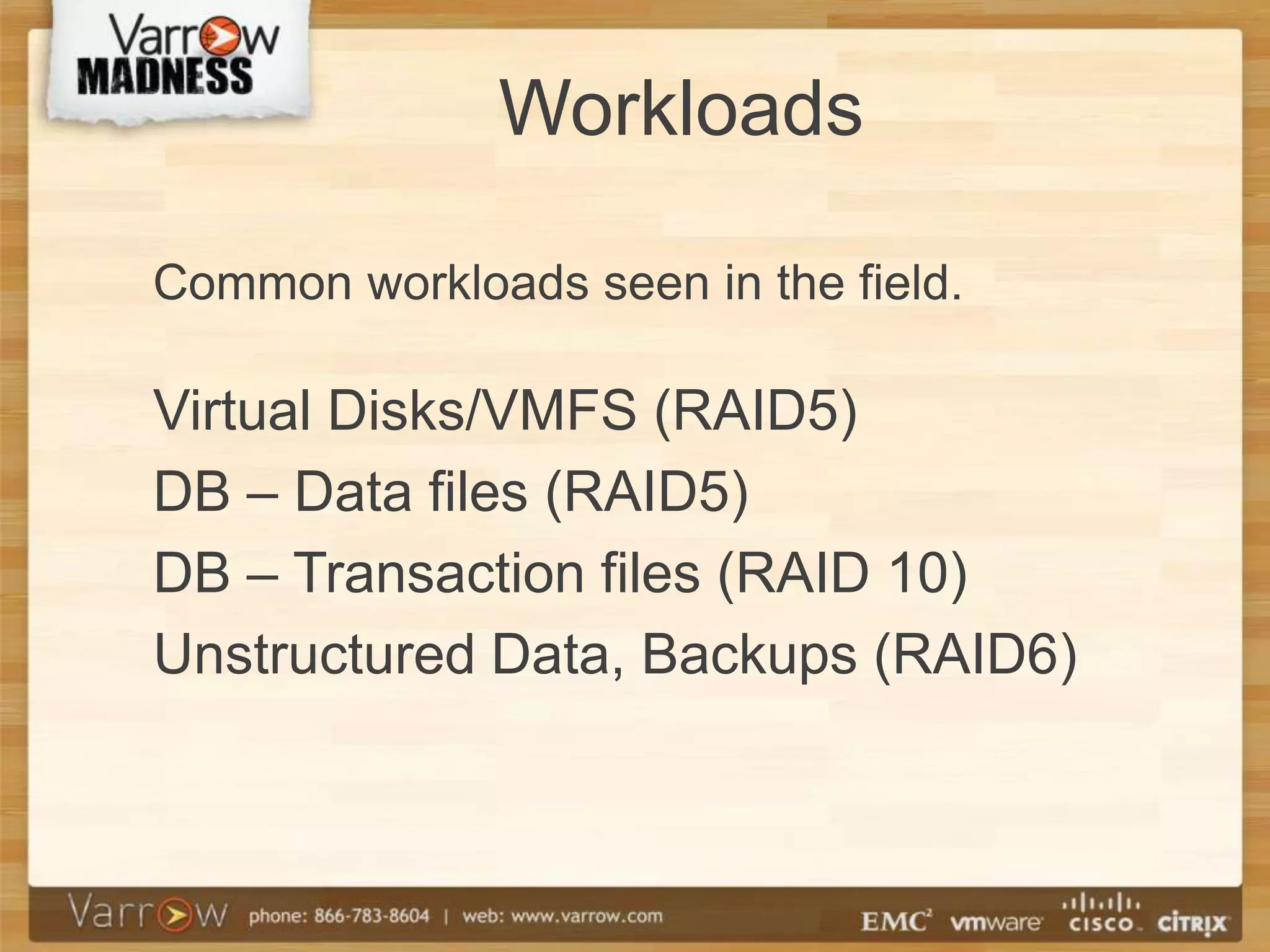 Workloads

Common workloads seen in the field.

Virtual Disks/VMFS (RAID5)
DB – Data files (RAID5)
DB – Transaction files (RAID 10)
Unstructured Data, Backups (RAID6)
 