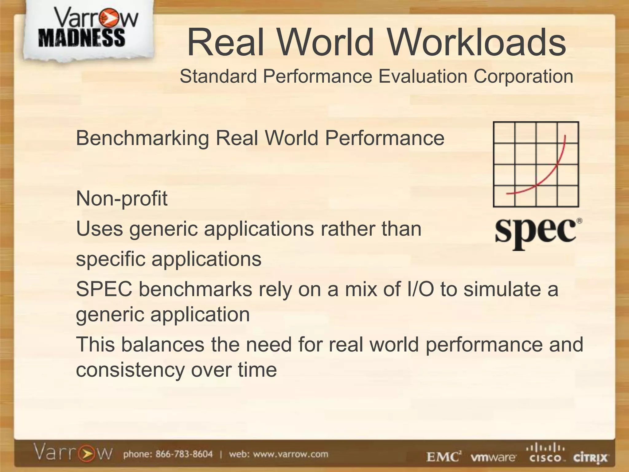 Real World Workloads
          Standard Performance Evaluation Corporation


Benchmarking Real World Performance

Non-profit
Uses generic applications rather than
specific applications
SPEC benchmarks rely on a mix of I/O to simulate a
generic application
This balances the need for real world performance and
consistency over time
 