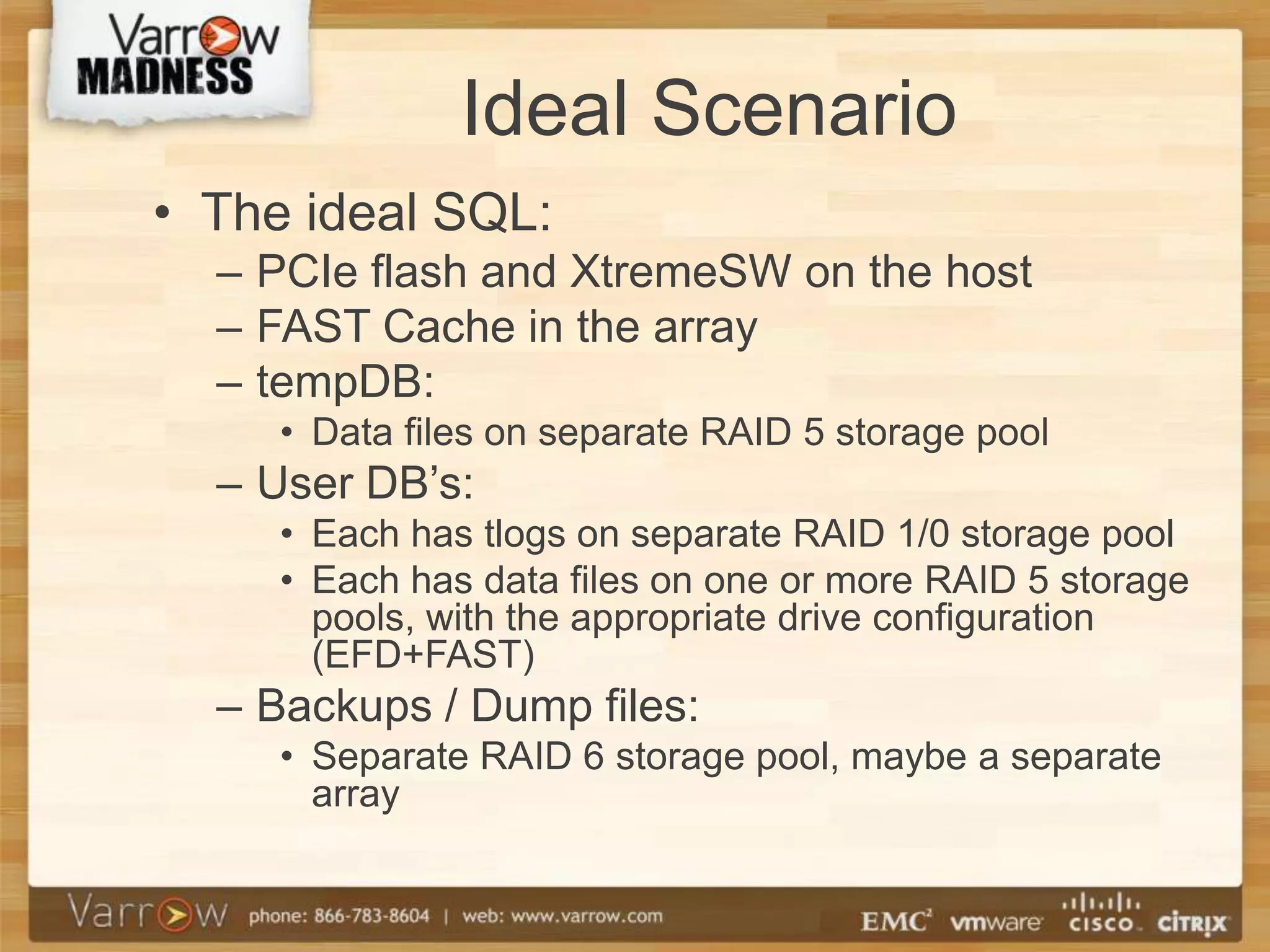 Ideal Scenario
• The ideal SQL:
  – PCIe flash and XtremeSW on the host
  – FAST Cache in the array
  – tempDB:
     • Data files on separate RAID 5 storage pool
  – User DB’s:
     • Each has tlogs on separate RAID 1/0 storage pool
     • Each has data files on one or more RAID 5 storage
       pools, with the appropriate drive configuration
       (EFD+FAST)
  – Backups / Dump files:
     • Separate RAID 6 storage pool, maybe a separate
       array
 