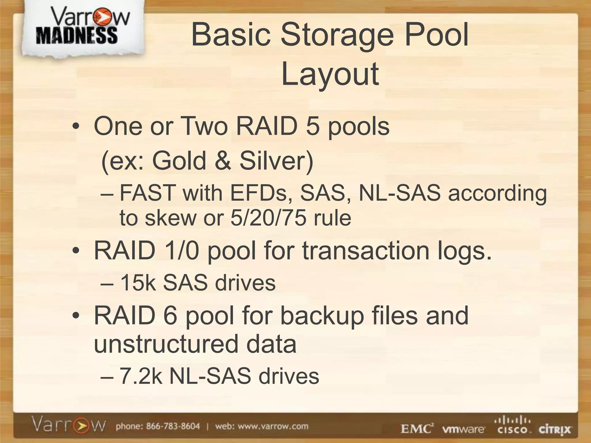 Basic Storage Pool
                Layout
• One or Two RAID 5 pools
  (ex: Gold & Silver)
  – FAST with EFDs, SAS, NL-SAS according
    to skew or 5/20/75 rule
• RAID 1/0 pool for transaction logs.
  – 15k SAS drives
• RAID 6 pool for backup files and
  unstructured data
  – 7.2k NL-SAS drives
 