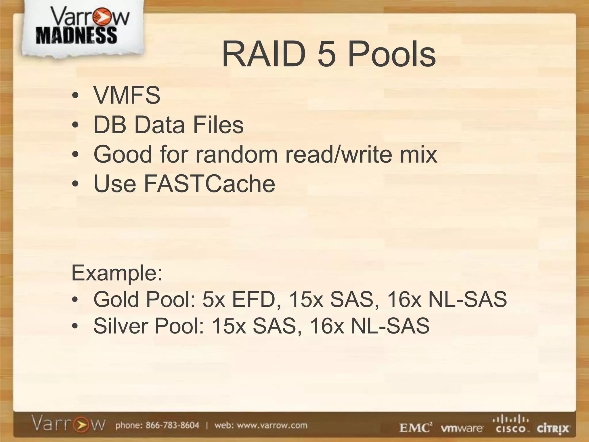 RAID 5 Pools
•   VMFS
•   DB Data Files
•   Good for random read/write mix
•   Use FASTCache


Example:
• Gold Pool: 5x EFD, 15x SAS, 16x NL-SAS
• Silver Pool: 15x SAS, 16x NL-SAS
 