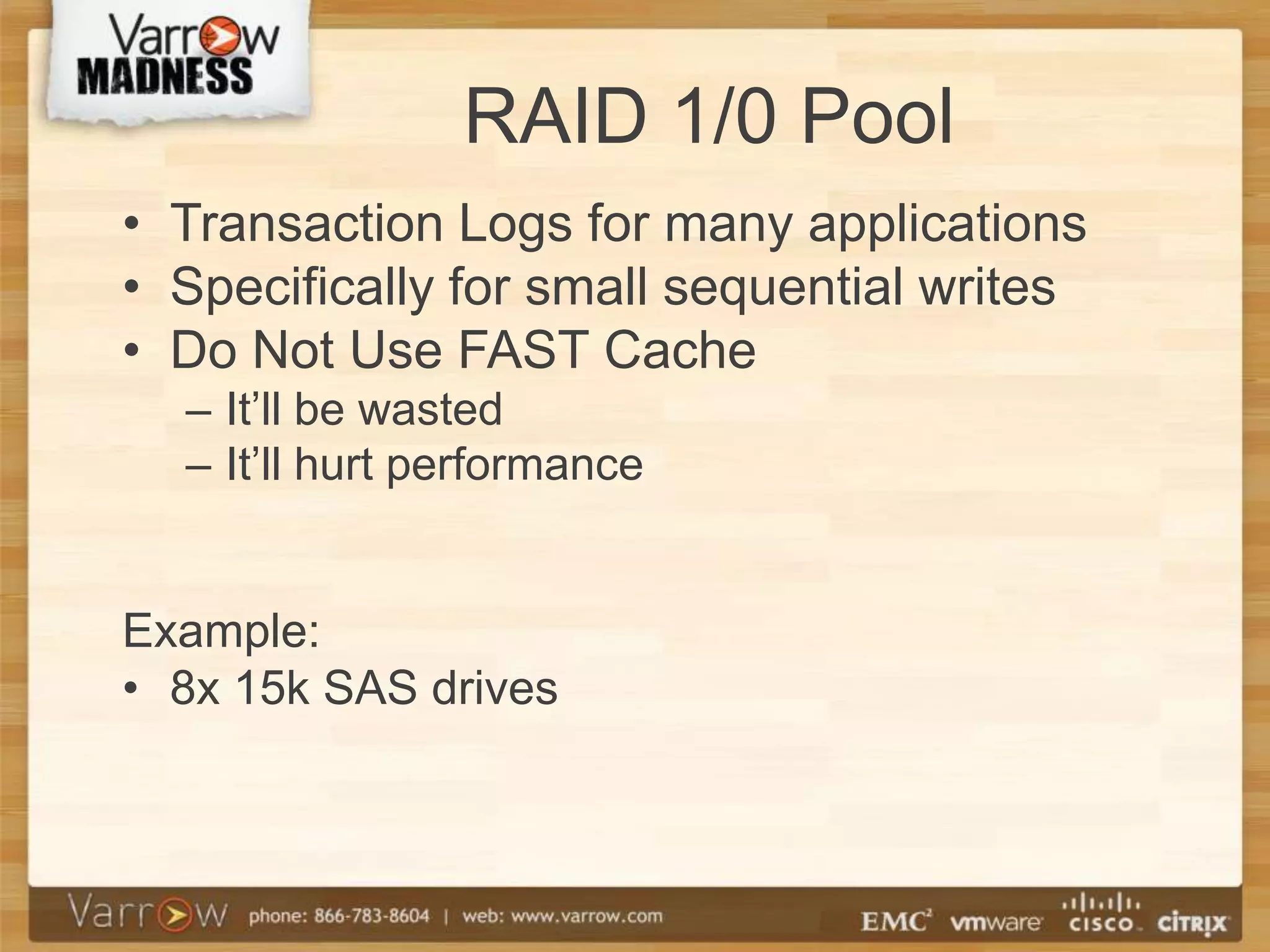RAID 1/0 Pool
• Transaction Logs for many applications
• Specifically for small sequential writes
• Do Not Use FAST Cache
  – It’ll be wasted
  – It’ll hurt performance


Example:
• 8x 15k SAS drives
 